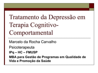 Tratamento da Depressão em
Terapia Cognitivo-
Comportamental
Marcelo da Rocha Carvalho
Psicoterapeuta
IPq – HC – FMUSP
MBA para Gestão de Programas em Qualidade de
Vida e Promoção da Saúde
 