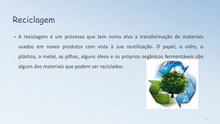 Reciclagem
• A reciclagem é um processo que tem como alvo a transformação de materiais
usados em novos produtos com vista à sua reutilização. O papel, o vidro, o
plástico, o metal, as pilhas, alguns óleos e os próprios orgânicos fermentáveis são
alguns dos materiais que podem ser reciclados.
12
 