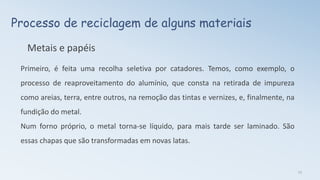Processo de reciclagem de alguns materiais
Metais e papéis
Primeiro, é feita uma recolha seletiva por catadores. Temos, como exemplo, o
processo de reaproveitamento do alumínio, que consta na retirada de impureza
como areias, terra, entre outros, na remoção das tintas e vernizes, e, finalmente, na
fundição do metal.
Num forno próprio, o metal torna-se líquido, para mais tarde ser laminado. São
essas chapas que são transformadas em novas latas.
13
 
