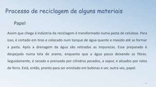 Processo de reciclagem de alguns materiais
Papel
Assim que chega à indústria da reciclagem é transformado numa pasta de celulose. Para
isso, é cortado em tiras e colocado num tanque de água quente e mexido até se formar
a pasta. Após a drenagem da água são retiradas as impurezas. Esse preparado é
despejado numa tela de arame, enquanto que a água passa deixando as fibras.
Seguidamente, é secado e prensado por cilindros pesados, a vapor, e alisados por rolos
de ferro. Está, então, pronto para ser enrolado em bobinas e ser, outra vez, papel.
14
 