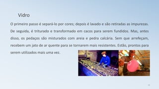 Vidro
O primeiro passo é separá-lo por cores; depois é lavado e são retiradas as impurezas.
De seguida, é triturado e transformado em cacos para serem fundidos. Mas, antes
disso, os pedaços são misturados com areia e pedra calcária. Sem que arrefeçam,
recebem um jato de ar quente para se tornarem mais resistentes. Estão, prontos para
serem utilizados mais uma vez.
16
 