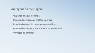 Vantagens da reciclagem
• Poupança de água e energia;
• Redução da extração de matérias-primas;
• Redução das taxas de tratamento de resíduos;
• Redução dos impactos dos aterros e da incineração;
• Promoção de emprego.
17
 