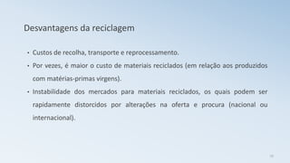 Desvantagens da reciclagem
• Custos de recolha, transporte e reprocessamento.
• Por vezes, é maior o custo de materiais reciclados (em relação aos produzidos
com matérias-primas virgens).
• Instabilidade dos mercados para materiais reciclados, os quais podem ser
rapidamente distorcidos por alterações na oferta e procura (nacional ou
internacional).
19
 