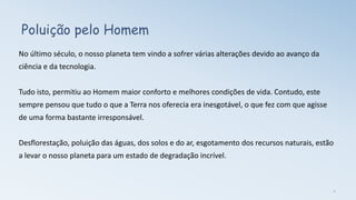 Poluição pelo Homem
No último século, o nosso planeta tem vindo a sofrer várias alterações devido ao avanço da
ciência e da tecnologia.
Tudo isto, permitiu ao Homem maior conforto e melhores condições de vida. Contudo, este
sempre pensou que tudo o que a Terra nos oferecia era inesgotável, o que fez com que agisse
de uma forma bastante irresponsável.
Desflorestação, poluição das águas, dos solos e do ar, esgotamento dos recursos naturais, estão
a levar o nosso planeta para um estado de degradação incrível.
2
 