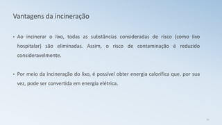 Vantagens da incineração
• Ao incinerar o lixo, todas as substâncias consideradas de risco (como lixo
hospitalar) são eliminadas. Assim, o risco de contaminação é reduzido
consideravelmente.
• Por meio da incineração do lixo, é possível obter energia calorífica que, por sua
vez, pode ser convertida em energia elétrica.
22
 