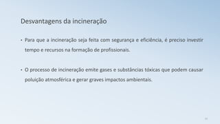 Desvantagens da incineração
• Para que a incineração seja feita com segurança e eficiência, é preciso investir
tempo e recursos na formação de profissionais.
• O processo de incineração emite gases e substâncias tóxicas que podem causar
poluição atmosférica e gerar graves impactos ambientais.
23
 