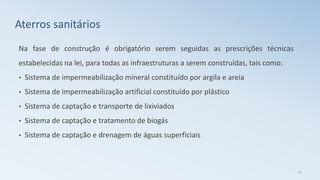 Aterros sanitários
Na fase de construção é obrigatório serem seguidas as prescrições técnicas
estabelecidas na lei, para todas as infraestruturas a serem construídas, tais como:
• Sistema de impermeabilização mineral constituído por argila e areia
• Sistema de impermeabilização artificial constituído por plástico
• Sistema de captação e transporte de lixiviados
• Sistema de captação e tratamento de biogás
• Sistema de captação e drenagem de águas superficiais
25
 
