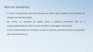 • O solo é compactado para dar firmeza ao aterro que receberá uma camada de
plástico de alta densidade.
• No fundo, as camadas de argila, areia e plástico, permitem não só a
impermeabilização do aterro, como também a drenagem do lixiviado.
• O lixo é depositado em camadas no aterro sanitário, periodicamente intercaladas
por camadas de terra.
26
Aterros sanitários
 