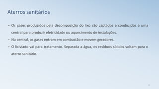 • Os gases produzidos pela decomposição do lixo são captados e conduzidos a uma
central para produzir eletricidade ou aquecimento de instalações.
• Na central, os gases entram em combustão e movem geradores.
• O lixiviado vai para tratamento. Separada a água, os resíduos sólidos voltam para o
aterro sanitário.
27
Aterros sanitários
 