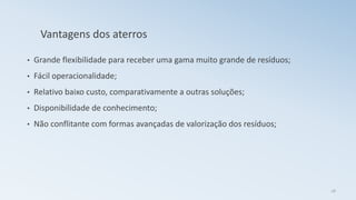 Vantagens dos aterros
• Grande flexibilidade para receber uma gama muito grande de resíduos;
• Fácil operacionalidade;
• Relativo baixo custo, comparativamente a outras soluções;
• Disponibilidade de conhecimento;
• Não conflitante com formas avançadas de valorização dos resíduos;
28
 