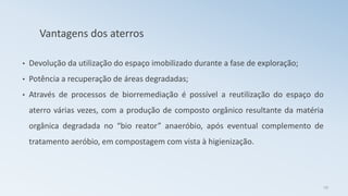 Vantagens dos aterros
• Devolução da utilização do espaço imobilizado durante a fase de exploração;
• Potência a recuperação de áreas degradadas;
• Através de processos de biorremediação é possível a reutilização do espaço do
aterro várias vezes, com a produção de composto orgânico resultante da matéria
orgânica degradada no “bio reator” anaeróbio, após eventual complemento de
tratamento aeróbio, em compostagem com vista à higienização.
29
 