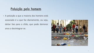 Poluição pelo homem
• A poluição a que a maioria dos homens está
associado é a que faz diariamente, ou seja,
deitar lixo para o chão, que pode demorar
anos a desintegrar-se.
3
 