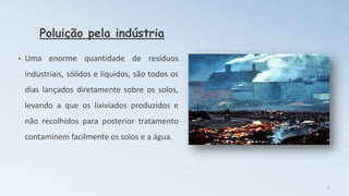 Poluição pela indústria
• Uma enorme quantidade de resíduos
industriais, sólidos e líquidos, são todos os
dias lançados diretamente sobre os solos,
levando a que os lixiviados produzidos e
não recolhidos para posterior tratamento
contaminem facilmente os solos e a água.
5
 