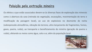 Poluição pela extração mineira
Os efeitos a que estão associados devem-se às diversas fases de exploração dos minerais
como à abertura da cava (retirada da vegetação, escavações, movimentação de terra e
modificação da paisagem local), ao uso de explosivos no desmonte de rocha
(sobrepressão atmosférica, vibração do terreno, ultra lançamento de fragmentos, fumos,
gases, poeira, ruído), ao transporte e beneficiamento do minério (geração de poeira e
ruído), afetando os meios como água, solo e ar, além da população local.
6
 