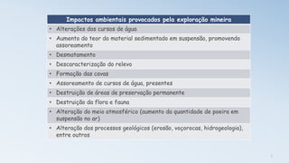 7
Impactos ambientais provocados pela exploração mineira
• Alterações dos cursos de água
• Aumento do teor do material sedimentado em suspensão, promovendo
assoreamento
• Desmatamento
• Descaracterização do relevo
• Formação das cavas
• Assoreamento de cursos de água, presentes
• Destruição de áreas de preservação permanente
• Destruição da flora e fauna
• Alteração do meio atmosférico (aumento da quantidade de poeira em
suspensão no ar)
• Alteração dos processos geológicos (erosão, voçorocas, hidrogeologia),
entre outros
 