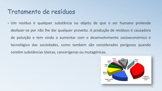 Tratamento de resíduos
• Um resíduo é qualquer substância ou objeto de que o ser humano pretende
desfazer-se por não lhe dar qualquer proveito. A produção de resíduos é causadora
de poluição e tem vindo a aumentar com o desenvolvimento socioeconómico e
tecnológico das sociedades, como também são considerados perigosos quando
contêm substâncias tóxicas, cancerígenas ou mutagénicas.
8
 