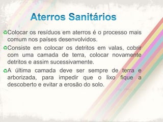 Aterros SanitáriosColocar os resíduos em aterros é o processo mais comum nos países desenvolvidos. Consiste em colocar os detritos em valas, cobrir com uma camada de terra, colocar novamente detritos e assim sucessivamente.A última camada deve ser sempre de terra e arborizada, para impedir que o lixo fique a descoberto e evitar a erosão do solo.