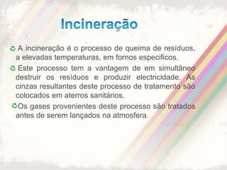 Incineração A incineração é o processo de queima de resíduos, a elevadas temperaturas, em fornos especificos.  Este processo tem a vantagem de em simultâneo destruir os resíduos e produzir electricidade. As cinzas resultantes deste processo de tratamento são colocados em aterros sanitários.  Os gases provenientes deste processo são tratados antes de serem lançados na atmosfera.