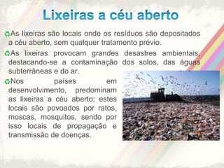 Lixeiras a céu aberto As lixeiras são locais onde os resíduos são depositados a céu aberto, sem qualquer tratamento prévio. As lixeiras provocam grandes desastres ambientais, destacando-se a contaminação dos solos, das águas subterrâneas e do ar. Nos países em desenvolvimento, predominam as lixeiras a céu aberto; estes locais são povoados por ratos, moscas, mosquitos, sendo por isso locais de propagação e transmissão de doenças.