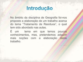 IntroduçãoNo âmbito da disciplina de Geografia foi-nos proposto a elaboração de um trabalho acerca do tema “Tratamento de Resíduos”, o qual tem sido abordado nas aulas.É um  tema em que temos poucos conhecimentos, mas, pretendemos adquirir  mais noções com a elaboração deste trabalho.