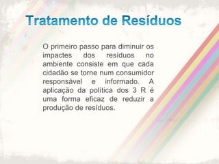 Tratamento de ResíduosO primeiro passo para diminuir os impactes dos resíduos no ambiente consiste em que cada cidadão se torne num consumidor responsável e informado. A aplicação da política dos 3 R é uma forma eficaz de reduzir a produção de resíduos.