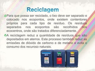 ReciclagemPara que possa ser reciclado, o lixo deve ser separado e colocado nos ecopontos, onde existem contentores próprios para cada tipo de resíduo. Os resíduos separados nos ecopontos são recolhidos nos ecocentros, onde são tratados diferenciadamente.A reciclagem reduz a quantidade de resíduos que são depositados em aterros. Este processo também reduz as emissões de dióxido de carbono e de metano e evita o consumo dos recuroso naturais.