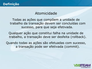 Atomicidade Todas as ações que compõem a unidade de trabalho da transação devem ser concluídas com sucesso, para que seja efetivada.  Qualquer ação que constitui falha na unidade de trabalho, a transação deve ser desfeita (rollback).  Quando todas as ações são efetuadas com sucesso, a transação pode ser efetivada (commit). Definição 