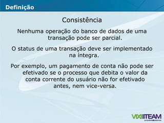 Consistência Nenhuma operação do banco de dados de uma transação pode ser parcial. O status de uma transação deve ser implementado na íntegra.  Por exemplo, um pagamento de conta não pode ser efetivado se o processo que debita o valor da conta corrente do usuário não for efetivado antes, nem vice-versa. Definição 