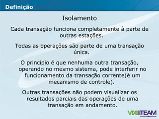 Isolamento Cada transação funciona completamente à parte de outras estações.  Todas as operações são parte de uma transação única.  O principio é que nenhuma outra transação, operando no mesmo sistema, pode interferir no funcionamento da transação corrente(é um mecanismo de controle).  Outras transações não podem visualizar os resultados parciais das operações de uma transação em andamento. Definição 