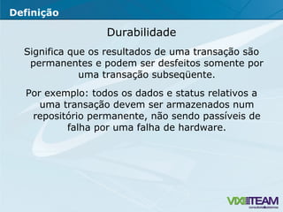 Durabilidade Significa que os resultados de uma transação são permanentes e podem ser desfeitos somente por uma transação subseqüente. Por exemplo: todos os dados e status relativos a uma transação devem ser armazenados num repositório permanente, não sendo passíveis de falha por uma falha de hardware. Definição 
