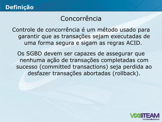 Concorrência Controle de concorrência é um método usado para garantir que as transações sejam executadas de uma forma segura e sigam as regras ACID.  Os SGBD devem ser capazes de assegurar que nenhuma ação de transações completadas com sucesso (committed transactions) seja perdida ao desfazer transações abortadas (rollback). Definição 