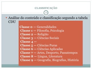 CLASSIFICAÇÃO Análise do conteúdo e classificação segundo a tabela CDU  Classe 0 —  Generalidades   Classe 1 —  Filosofia, Psicologia   Classe 2 —  Religião   Classe 3 —  Ciências Sociais   Classe 4 —   Classe 5 —  Ciências Puras   Classe 6 —  Ciências Aplicadas   Classe 7 —  Artes, Desporto, Passatempos   Classe 8 —  Língua, Literatura   Classe 9 —  Geografia, Biografias, História 