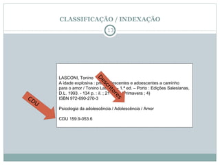 CLASSIFICAÇÃO / INDEXAÇÃO LASCONI, Tonino  A idade explosiva : pré-adolescentes e adoescentes a caminho  para o amor / Tonino Lasconi. - 1.ª ed. – Porto : Edições Salesianas,  D.L. 1993. - 134 p. : il. ; 21 cm. - (Primavera ; 4)  ISBN 972-690-270-3  Psicologia da adolescência / Adolescência / Amor  CDU 159.9-053.6  CDU Descritores 