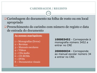CARIMBAGEM / REGISTO Carimbagem do documento na folha de rosto ou em local apropriado Preenchimento do carimbo com número de registo e data de entrada do documento As nossas mariquices: 1 – Monografias (livros) 2 – Revistas 3 – Manuais escolares 4 – Vídeos 5 – CDs áudio 6 – CD-ROMs 7 – DVDs 8 – Documentos visuais … . 100003452  - Corresponde à monografia número 3452 a entrar no CRE 200000034  - Corresponde ao manual escolar número 34 a entrar no CRE.   