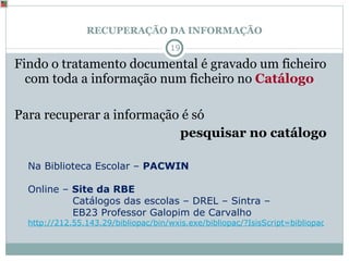 RECUPERAÇÃO DA INFORMAÇÃO Findo o tratamento documental é gravado um ficheiro com toda a informação num ficheiro no  Catálogo Para recuperar a informação é só  pesquisar no catálogo  Na Biblioteca Escolar –  PACWIN Online –  Site da RBE  Catálogos das escolas – DREL – Sintra –  EB23 Professor Galopim de Carvalho http://212.55.143.29/bibliopac/bin/wxis.exe/bibliopac/?IsisScript=bibliopac/bin/bibliopac.xic&db=EBGCARVALHO&lang=P&start=cfg-drel 
