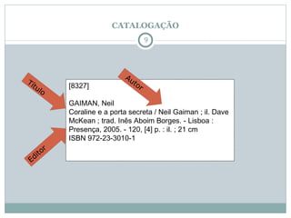 CATALOGAÇÃO [8327]                                   GAIMAN, Neil  Coraline e a porta secreta / Neil Gaiman ; il. Dave McKean ; trad. Inês Aboim Borges. - Lisboa : Presença, 2005. - 120, [4] p. : il. ; 21 cm  ISBN 972-23-3010-1  Autor Título Editor 