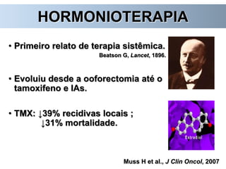 HORMONIOTERAPIA
• Primeiro relato de terapia sistêmica.
Beatson G, Lancet, 1896.
• Evoluiu desde a ooforectomia até o
tamoxifeno e IAs.
• TMX: ↓39% recidivas locais ;
↓31% mortalidade.
Muss H et al., J Clin Oncol, 2007
 