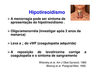 Hipotireoidismo
A menorragia pode ser sintoma de
apresentação do hipotireoidismo .
Oligo/amenorréia (investigar após 2 anos da
menarca)
Leva a ↓ do vWF (coagulopatia adquirida)
A reposição de levotiroxina corrige a
coagulopatia e o sintoma de sangramento
Wilansky et al. Am J Obst Gynecol, 1989
Blesing et al. Postgrad Med, 1990.
 