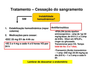 Tratamento – Cessação do sangramento
Instabilidade
hemodinâmica?SIM
1. Estabilização hemodinâmica (repor
volemia)
2. Medicações para cessar:
•EEC 25 mg EV de 4/4h ou
•VE 2 a 4 mg a cada 4 a 6 horas VO por
24 h
•Antifibrinolítico
•IPSILON (ácido épsilon
aminocapróico – amp de 1g) 50
mg/kg/dose, de 6/6 h (1 a 3 amp
de 6/6h). Diluir em SF0,9%,
ringer ou glicosado.
Transicionar para VO. Tempo
total de tto: 3 a 7 dias.
•Transamin (Ácido tranexâmico
– 1 amp -250 mg) 25-30 mg/kg ao
dia (8/8 h) – 1 a 2 amp a cada 6-
8h
Lembrar de descamar o endométrio
 