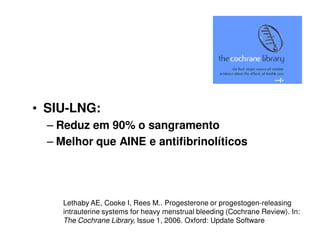 • SIU-LNG:
– Reduz em 90% o sangramento
– Melhor que AINE e antifibrinolíticos
Lethaby AE, Cooke I, Rees M.. Progesterone or progestogen-releasing
intrauterine systems for heavy menstrual bleeding (Cochrane Review). In:
The Cochrane Library, Issue 1, 2006. Oxford: Update Software
 