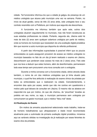 43



cidade. Tal funcionária informou-me que a cidade já galgou da presença de um
médico urologista que atuava pelo município uma vez na semana. Porém, no
início da atual gestão, cerca de três (3) anos atrás, este urologista teve o seu
contrato recendido com a Prefeitura, por motivos que segundo ela desconhece.

        A funcionária me informou também que após este, outros dois
urologistas atuaram seguidamente no município, mas não foram duradouras as
suas estadias profissionais na cidade. Portanto, segunda ela, Jitaúna está há
mais de dois (2) anos sem qualquer cobertura urológica por parte do médico,
onde os homens do município que necessitam de uma avaliação digital prostática
têm que recorrer a outro município que disponha do referido profissional.

        A partir das informações supracitadas é possível inferir que os poucos
entrevistados os quais asseguram proverem de acesso ao médico urologista no
município baseados no fato de um dia já terem realizado o exame em Jitaúna,
desconhecem que perderam esse acesso há mais de 2 (dois) anos. Fato este
que nos leva a deduzir que estes homens, além de desinformados, permanecem
todo esse tempo sem procurarem uma nova consulta com o urologista.

        Durante a minha conversa com a funcionária citada, obtive através desta
também, o nome de um dos médicos urologistas que já tinha atuado pelo
município, o qual lhe fora atribuído à realização do exame clínico da próstata por
todos os entrevistados que o realizaram na cidade. Coincidentemente, o
encontrei dias após por acaso, sendo que não me contive em questioná-lo o
motivo pelo qual deixara de consultar em Jitaúna. O mesmo não se absteve em
responder-me que por motivo, do que ele chamou, de “picuinhas” levadas ao
prefeito em seu nome, ou seja, o município permanece sem urologista por
comunicarem ao gestor municipal, que o médico “falou mal” deste.

4.6 Realização do Exame

      Em motivo da amostra populacional selecionada neste trabalho, tratar-se
de homens trabalhadores que ultrapassaram a idade inicial recomendada
atualmente para a submissão da primeira avaliação digital prostática, iniciamos
aqui as variáveis obtidas na investigação da já realização por esses feirantes do
exame clico da próstata.
 