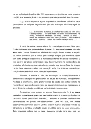45



de um profissional da saúde, três (03) procuraram o urologista por conta própria e
um (01) teve a orientação de outra pessoa a qual não pertencia à área de saúde.

        Logo abaixo expomos alguns argumentos prevalentes utilizados pelos
participantes da pesquisa na justificativa pela não realização do exame digital da
próstata:

                     (...)... é um exame muito feio, o cara ficar de quatro pro outro enfiar
                     o dedo (53 anos) ... não sinto nada, não tenho nenhum sintoma (48
                     anos)... foi falta de interesse ( 53 anos) ... lerdeza (45 anos) ...
                     nunca me interessei e não sinto nada (55 anos) ... não sei nem o
                     que é isso ( 55 anos) ... nunca me falaram nada (67 anos) (...)



        A partir da análise desses relatos, foi possível perceber nas falas como
/...não sinto nada, não tenho nenhum sintoma... /... nunca me interessei pois não
sinto nada.../, o que demonstram a falta de informação destes homens a respeito
do câncer prostático, pois é sabido que a doença maligna que acomete o órgão,
tem como principal característica a manifestação tardia dos sinais e sintomas. E
isso se deve ao fato do tumor iniciar o seu desenvolvimento na região externa da
próstata e só depois começa a penetrá-la, ou seja, este se manifesta de fora pra
dentro, fator esse responsável pela revelação tardia dos sintomas, momento em
que já não se pode fazer muita coisa pelos portadores.

        Portanto, é notória a falta de informação e conseqüentemente a
deficiência na atuação dos profissionais de saúde do município, principalmente,
médicos e enfermeiros, como promovedores de saúde para estes homens no
momento em que não buscam meios de estarem informando da necessidade e
importância da avaliação prostática a partir da idade recomendada.

        Conseguimos notar também em algumas falas como esta, /... é um exame
muito feio, o cara ficar de quatro pro outro enfiar o dedo.../ , a presença de algo que
denomino como “preconceito machista”,            atrelado a questões sócio-culturais
características de paises sub-desenvolvidos. Uma vez que, em países
desenvolvidos como nos Estados Unidos, existem diversas empresas onde se faz
obrigatório a periódica avaliação digital prostática para os seus funcionários.
Tais empresas sabem que o custo financeiro gerado para elas com um
 