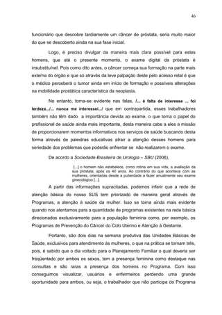 46



funcionário que descobre tardiamente um câncer de próstata, seria muito maior
do que se descoberto ainda na sua fase inicial.

        Logo, é preciso divulgar da maneira mais clara possível para estes
homens, que até o presente momento, o exame digital da próstata é
insubstituível. Pois como dito antes, o câncer começa sua formação na parte mais
externa do órgão e que só através da leve palpação deste pelo acesso retal é que
o médico perceberá o tumor ainda em início de formação e possíveis alterações
na mobilidade prostática característica da neoplasia.

        No entanto, torna-se evidente nas falas, /... é falta de interesse ... foi
lerdeza.../... nunca me interessei.../ que em contrapartida, esses trabalhadores
também não têm dado a importância devida ao exame, o que torna o papel do
profissional de saúde ainda mais importante, desta maneira cabe a eles a missão
de proporcionarem momentos informativos nos serviços de saúde buscando desta
forma através de palestras educativas atrair a atenção desses homens para
seriedade dos problemas que poderão enfrentar se não realizarem o exame.

        De acordo a Sociedade Brasileira de Urologia – SBU (2006),

                     [...] o homem não estabelece, como rotina em sua vida, a avaliação da
                    sua próstata, após os 40 anos. Ao contrário do que acontece com as
                    mulheres, orientadas desde a puberdade a fazer anualmente seu exame
                    ginecológico [...].
        A partir das informações supracitadas, podemos inferir que a rede de
atenção básica do nosso SUS tem priorizado de maneira geral através de
Programas, a atenção à saúde da mulher. Isso se torna ainda mais evidente
quando nos atentamos para a quantidade de programas existentes na rede básica
direcionados exclusivamente para a população feminina como, por exemplo, os
Programas de Prevenção do Câncer do Colo Uterino e Atenção à Gestante.

        Portanto, são dois dias na semana produtiva das Unidades Básicas de
Saúde, exclusivos para atendimento às mulheres, o que na prática se tornam três,
pois, é sabido que o dia voltado para o Planejamento Familiar o qual deveria ser
freqüentado por ambos os sexos, tem a presença feminina como destaque nas
consultas e são raras a presença dos homens no Programa. Com isso
conseguimos    visualizar,   usuários   e    enfermeiros     perdendo     uma     grande
oportunidade para ambos, ou seja, o trabalhador que não participa do Programa
 