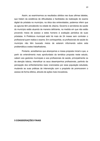 49



        Assim, ao examinarmos os resultados obtidos nas duas ultimas tabelas,
que tratam da existência de dificuldades e facilidades da realização do exame
digital da próstata no município, na ótica dos entrevistados, podemos inferir que
as agruras têm prevalecido na cidade de Jitaúna. Governo e servidores da saúde
do município estão atuando de maneira deficiente, na medida em que não estão
provendo meios de acesso a estes homens à avaliação periódica de suas
próstatas. A Prefeitura municipal está há mais de 24 meses sem contratar o
profissional quem realiza o exame. Em contrapartida, os profissionais de saúde do
município não têm buscado meios de estarem informando sobre esta
problemática a estes trabalhadores.

        Portanto, acreditamos que alcançamos a nossa proposta inicial e que, a
partir do entendimento mais aprofundado da temática proposta neste estudo,
cabem aos gestores municipais e aos profissionais de saúde, principalmente os
da atenção básica, intensificar os seus desempenhos profissionais, partindo da
percepção dos enfrentamentos reais vivenciados por essa população estudada,
mudando as suas práticas de intervenção com o propósito de promoverem o
acesso de forma efetiva, através de ações mais inovadoras.




5 CONSIDERAÇÕES FINAIS
 