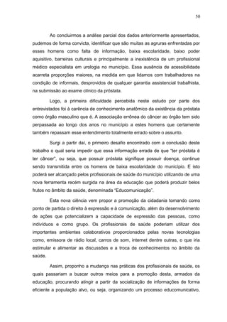 50



         Ao concluirmos a análise parcial dos dados anteriormente apresentados,
pudemos de forma convicta, identificar que são muitas as agruras enfrentadas por
esses homens como falta de informação, baixa escolaridade, baixo poder
aquisitivo, barreiras culturais e principalmente a inexistência de um profissional
médico especialista em urologia no município. Essa ausência de acessibilidade
acarreta proporções maiores, na medida em que lidamos com trabalhadores na
condição de informais, desprovidos de qualquer garantia assistencial trabalhista,
na submissão ao exame clínico da próstata.

         Logo, a primeira dificuldade percebida neste estudo por parte dos
entrevistados foi à carência de conhecimento anatômico da existência da próstata
como órgão masculino que é. A associação errônea do câncer ao órgão tem sido
perpassada ao longo dos anos no município a estes homens que certamente
também repassam esse entendimento totalmente errado sobre o assunto.

         Surgi a partir daí, o primeiro desafio encontrado com a conclusão deste
trabalho o qual seria impedir que essa informação errada de que “ter próstata é
ter câncer”, ou seja, que possuir próstata signifique possuir doença, continue
sendo transmitida entre os homens de baixa escolaridade do município. E isto
poderá ser alcançado pelos profissionais de saúde do município utilizando de uma
nova ferramenta recém surgida na área da educação que poderá produzir belos
frutos no âmbito da saúde, denominada “Educomunicação”.

         Esta nova ciência vem propor a promoção da cidadania tomando como
ponto de partida o direito à expressão e à comunicação, além do desenvolvimento
de ações que potencializem a capacidade de expressão das pessoas, como
indivíduos e como grupo. Os profissionais de saúde poderiam utilizar dos
importantes ambientes colaborativos proporcionados pelas novas tecnologias
como, emissora de rádio local, carros de som, internet dentre outras, o que iria
estimular e alimentar as discussões e a troca de conhecimentos no âmbito da
saúde.

         Assim, proponho a mudança nas práticas dos profissionais de saúde, os
quais passariam a buscar outros meios para a promoção desta, armados da
educação, procurando atingir a partir da socialização de informações de forma
eficiente a população alvo, ou seja, organizando um processo educomunicativo,
 