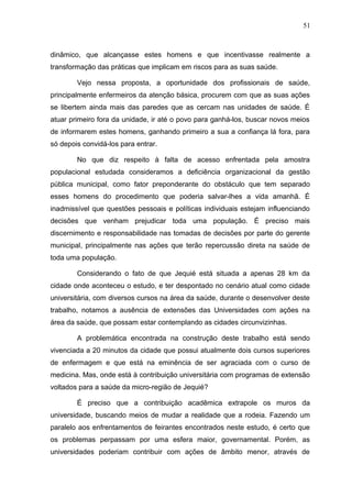 51



dinâmico, que alcançasse estes homens e que incentivasse realmente a
transformação das práticas que implicam em riscos para as suas saúde.

        Vejo nessa proposta, a oportunidade dos profissionais de saúde,
principalmente enfermeiros da atenção básica, procurem com que as suas ações
se libertem ainda mais das paredes que as cercam nas unidades de saúde. É
atuar primeiro fora da unidade, ir até o povo para ganhá-los, buscar novos meios
de informarem estes homens, ganhando primeiro a sua a confiança lá fora, para
só depois convidá-los para entrar.

        No que diz respeito à falta de acesso enfrentada pela amostra
populacional estudada consideramos a deficiência organizacional da gestão
pública municipal, como fator preponderante do obstáculo que tem separado
esses homens do procedimento que poderia salvar-lhes a vida amanhã. É
inadmissível que questões pessoais e políticas individuais estejam influenciando
decisões que venham prejudicar toda uma população. É preciso mais
discernimento e responsabilidade nas tomadas de decisões por parte do gerente
municipal, principalmente nas ações que terão repercussão direta na saúde de
toda uma população.

        Considerando o fato de que Jequié está situada a apenas 28 km da
cidade onde aconteceu o estudo, e ter despontado no cenário atual como cidade
universitária, com diversos cursos na área da saúde, durante o desenvolver deste
trabalho, notamos a ausência de extensões das Universidades com ações na
área da saúde, que possam estar contemplando as cidades circunvizinhas.

        A problemática encontrada na construção deste trabalho está sendo
vivenciada a 20 minutos da cidade que possui atualmente dois cursos superiores
de enfermagem e que está na eminência de ser agraciada com o curso de
medicina. Mas, onde está à contribuição universitária com programas de extensão
voltados para a saúde da micro-região de Jequié?

        É preciso que a contribuição acadêmica extrapole os muros da
universidade, buscando meios de mudar a realidade que a rodeia. Fazendo um
paralelo aos enfrentamentos de feirantes encontrados neste estudo, é certo que
os problemas perpassam por uma esfera maior, governamental. Porém, as
universidades poderiam contribuir com ações de âmbito menor, através de
 