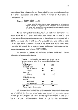34



esperado devido a esta pesquisa ser direcionada á homens com idade superiores
á 40 anos, o que remete uma tendência natural do homem construir família ao
passar dos anos.

        Segundo BOERY (2003, pág.82):

                       [...] o ser humano, na sua maioria, sente necessidade de conviver com
                       alguém e busca, ao longo de sua vida, encontrar um (a) companheiro
                       (a), formar uma família, com quem possa compartilhar a vida, dividindo
                       os bons e os maus momentos [...].


        No que diz respeito à faixa etária, houve um predomínio de feirantes com
idade entre 45 a 50 anos abrangendo um número de 05 (33,3%) dos
entrevistados. Em seguida constatamos que 04 dos informantes, o que equivale a
26,7%, com idade entre 55 a 60 anos. No geral, obtivemos uma média de idade
de 51 anos entre a amostra utilizada o que torna este estudo ainda mais
relevante, pois a partir dos 50 anos a próstata ganha um crescimento acelerado,
dobrando de peso a cada 4,5 anos (NETTO 1999).

        Em seguida, na Tabela 2, apresentamos os dados referentes à questão
sócio-econômica dos entrevistados.

              Tabela 2. Distribuição dos         Feirantes de acordo a
              renda mensal e outra fonte         de renda, Jitaúna - BA,
              2008.
                VARIÁVEIS                          N            (%)
                Renda Mensal
                      Até 01 salário             07             46,7
                      01 a 03                    07             46,7
                salários
                      03 a 05                      01             6,7
                salários
                Outras fontes de
                rendas
                      Possuem                    08             53,3
                      Não Possuem                07             46,7
                TOTAL                            15             100
                   Fonte: Arquivo da pesquisa.

        Na análise dos dados referente à renda mensal, destaca-se um número
de 07 (46,7%) dos feirantes entrevistados que sobrevivem com uma quantia
mensal que não ultrapassa um salário mínimo vigente atualmente no País que é
de R$ 415,00. Coincidentemente outros 07 (46,7%) dos entrevistados,
 