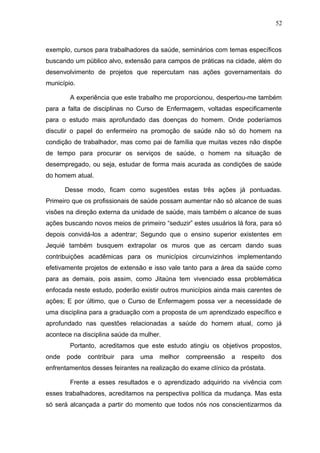 52



exemplo, cursos para trabalhadores da saúde, seminários com temas específicos
buscando um público alvo, extensão para campos de práticas na cidade, além do
desenvolvimento de projetos que repercutam nas ações governamentais do
município.

        A experiência que este trabalho me proporcionou, despertou-me também
para a falta de disciplinas no Curso de Enfermagem, voltadas especificamente
para o estudo mais aprofundado das doenças do homem. Onde poderíamos
discutir o papel do enfermeiro na promoção de saúde não só do homem na
condição de trabalhador, mas como pai de família que muitas vezes não dispõe
de tempo para procurar os serviços de saúde, o homem na situação de
desempregado, ou seja, estudar de forma mais acurada as condições de saúde
do homem atual.

       Desse modo, ficam como sugestões estas três ações já pontuadas.
Primeiro que os profissionais de saúde possam aumentar não só alcance de suas
visões na direção externa da unidade de saúde, mais também o alcance de suas
ações buscando novos meios de primeiro “seduzir” estes usuários lá fora, para só
depois convidá-los a adentrar; Segundo que o ensino superior existentes em
Jequié também busquem extrapolar os muros que as cercam dando suas
contribuições acadêmicas para os municípios circunvizinhos implementando
efetivamente projetos de extensão e isso vale tanto para a área da saúde como
para as demais, pois assim, como Jitaúna tem vivenciado essa problemática
enfocada neste estudo, poderão existir outros municípios ainda mais carentes de
ações; E por último, que o Curso de Enfermagem possa ver a necessidade de
uma disciplina para a graduação com a proposta de um aprendizado específico e
aprofundado nas questões relacionadas a saúde do homem atual, como já
acontece na disciplina saúde da mulher.
        Portanto, acreditamos que este estudo atingiu os objetivos propostos,
onde   pode   contribuir   para   uma   melhor   compreensão   a   respeito   dos
enfrentamentos desses feirantes na realização do exame clínico da próstata.

        Frente a esses resultados e o aprendizado adquirido na vivência com
esses trabalhadores, acreditamos na perspectiva política da mudança. Mas esta
só será alcançada a partir do momento que todos nós nos conscientizarmos da
 