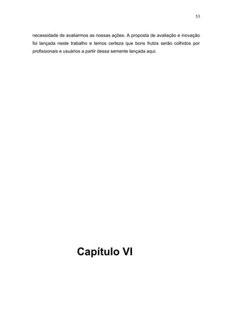 53



necessidade de avaliarmos as nossas ações. A proposta de avaliação e inovação
foi lançada neste trabalho e temos certeza que bons frutos serão colhidos por
profissionais e usuários a partir dessa semente lançada aqui.




                     Capítulo VI
 