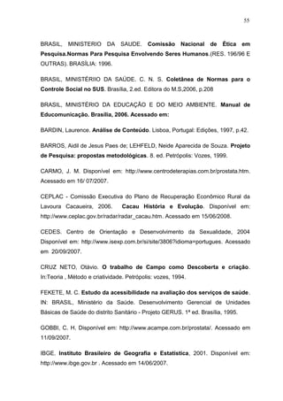 55



BRASIL,    MINISTERIO     DA SAUDE.        Comissão Nacional       de   Ética    em
Pesquisa.Normas Para Pesquisa Envolvendo Seres Humanos.(RES. 196/96 E
OUTRAS). BRASÍLIA: 1996.

BRASIL, MINISTÉRIIO DA SAÚDE. C. N. S. Coletânea de Normas para o
Controle Social no SUS. Brasília, 2.ed. Editora do M.S,2006, p.208

BRASIL, MINISTÉRIO DA EDUCAÇÃO E DO MEIO AMBIENTE. Manual de
Educomunicação. Brasília, 2006. Acessado em:

BARDIN, Laurence. Análise de Conteúdo. Lisboa, Portugal: Edições, 1997, p.42.

BARROS, Aidil de Jesus Paes de; LEHFELD, Neide Aparecida de Souza. Projeto
de Pesquisa: propostas metodológicas. 8. ed. Petrópolis: Vozes, 1999.

CARMO, J. M. Disponível em: http://www.centrodeterapias.com.br/prostata.htm.
Acessado em 16/ 07/2007.

CEPLAC - Comissão Executiva do Plano de Recuperação Econômico Rural da
Lavoura Cacaueira, 2006.         Cacau História e Evolução. Disponível em:
http://www.ceplac.gov.br/radar/radar_cacau.htm. Acessado em 15/06/2008.

CEDES. Centro de Orientação e Desenvolvimento da Sexualidade, 2004
Disponível em: http://www.isexp.com.br/si/site/3806?idioma=portugues. Acessado
em 20/09/2007.

CRUZ NETO, Otávio. O trabalho de Campo como Descoberta e criação.
In:Teoria , Método e criatividade. Petrópolis: vozes, 1994.

FEKETE, M. C. Estudo da acessibilidade na avaliação dos serviços de saúde.
IN: BRASIL, Ministério da Saúde. Desenvolvimento Gerencial de Unidades
Básicas de Saúde do distrito Sanitário - Projeto GERUS. 1ª ed. Brasília, 1995.

GOBBI, C. H. Disponível em: http://www.acampe.com.br/prostata/. Acessado em
11/09/2007.

IBGE. Instituto Brasileiro de Geografia e Estatística, 2001. Disponível em:
http://www.ibge.gov.br . Acessado em 14/06/2007.
 
